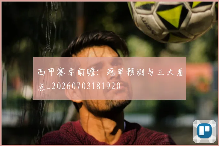 西甲赛季前瞻：冠军预测与三大看点_20260703181920