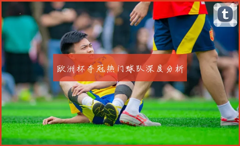 欧洲杯夺冠热门球队深度分析