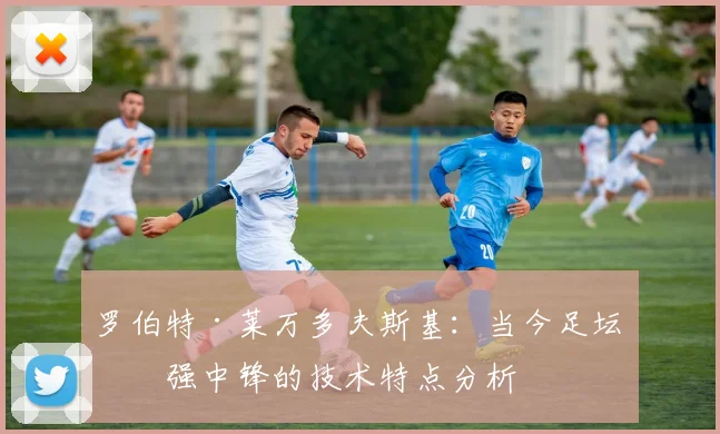 罗伯特·莱万多夫斯基：当今足坛最强中锋的技术特点分析