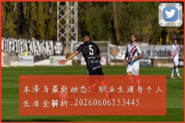 本泽马最新动态：职业生涯与个人生活全解析_20260606153445