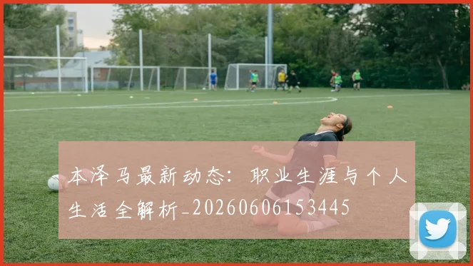 本泽马最新动态：职业生涯与个人生活全解析_20260606153445